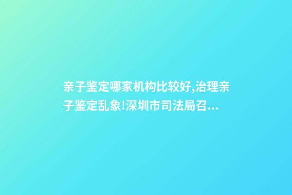 亲子鉴定哪家机构比较好,治理亲子鉴定乱象!深圳市司法局召集鉴定机构签执业承诺书-第1张-观点-玄机派