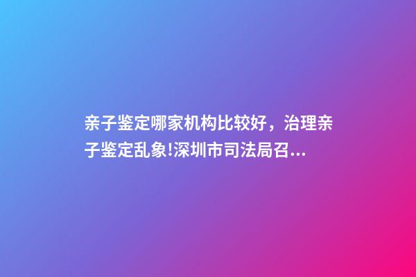 亲子鉴定哪家机构比较好，治理亲子鉴定乱象!深圳市司法局召集鉴定机构签执业承诺书-第1张-观点-玄机派