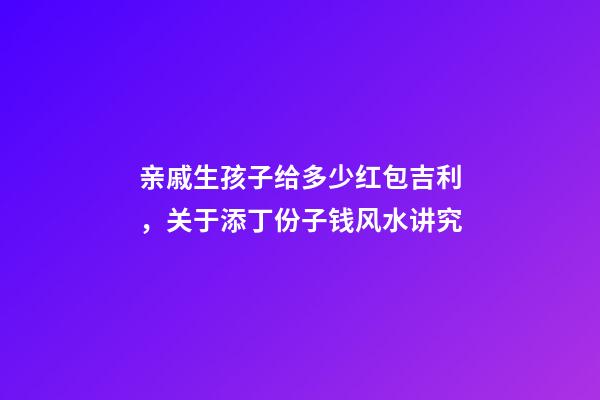 亲戚生孩子给多少红包吉利，关于添丁份子钱风水讲究