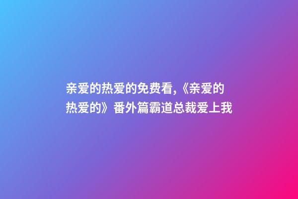 亲爱的热爱的免费看,《亲爱的热爱的》番外篇霸道总裁爱上我(上)-第1张-观点-玄机派