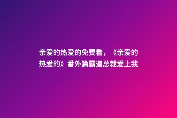 亲爱的热爱的免费看，《亲爱的热爱的》番外篇霸道总裁爱上我(上)-第1张-观点-玄机派