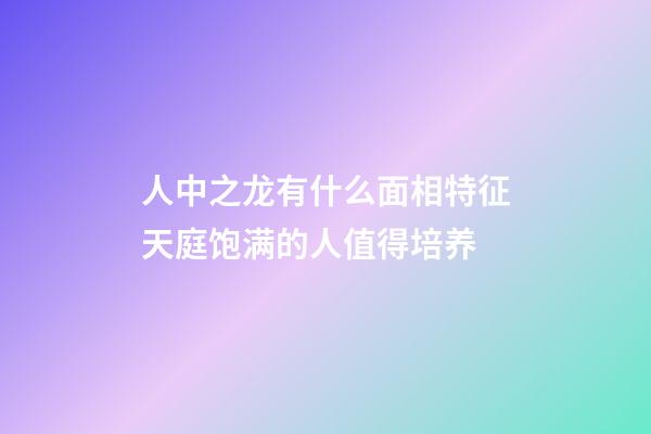 人中之龙有什么面相特征?天庭饱满的人值得培养