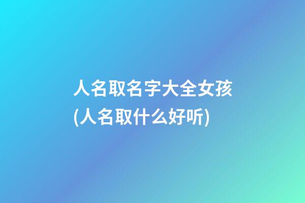 人名取名字大全女孩(人名取什么好听)