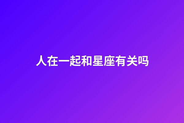 人在一起和星座有关吗-第1张-星座运势-玄机派