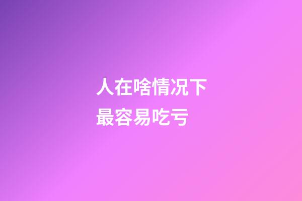 人在啥情况下最容易吃亏?