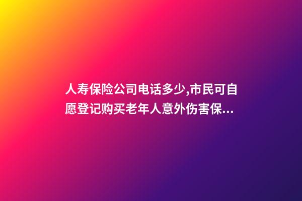 人寿保险公司电话多少,市民可自愿登记购买老年人意外伤害保险-第1张-观点-玄机派