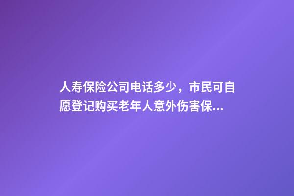 人寿保险公司电话多少，市民可自愿登记购买老年人意外伤害保险-第1张-观点-玄机派