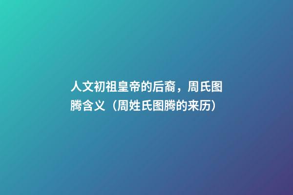 人文初祖皇帝的后裔，周氏图腾含义（周姓氏图腾的来历）