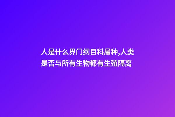 人是什么界门纲目科属种,人类是否与所有生物都有生殖隔离-第1张-观点-玄机派
