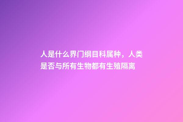 人是什么界门纲目科属种，人类是否与所有生物都有生殖隔离-第1张-观点-玄机派