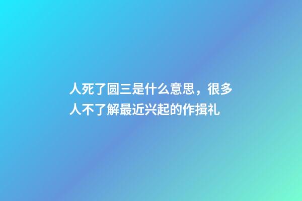 人死了圆三是什么意思，很多人不了解最近兴起的作揖礼-第1张-观点-玄机派