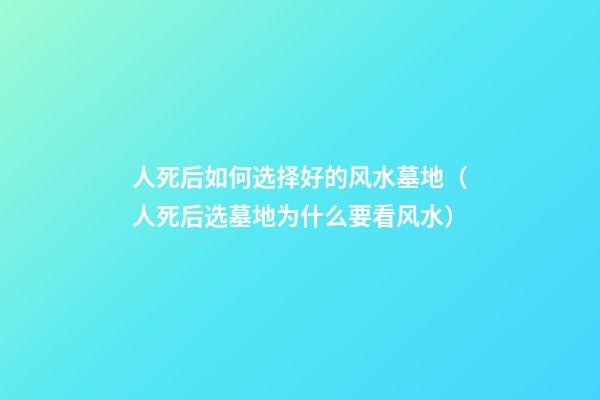 人死后如何选择好的风水墓地（人死后选墓地为什么要看风水）