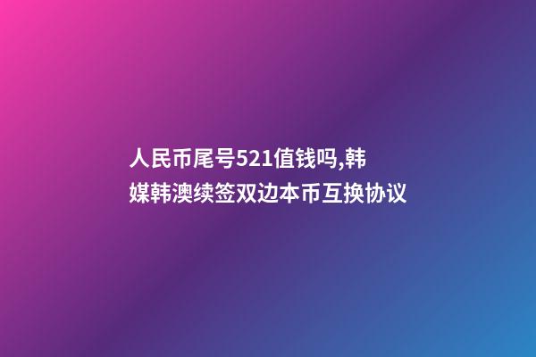 人民币尾号521值钱吗,韩媒韩澳续签双边本币互换协议-第1张-观点-玄机派