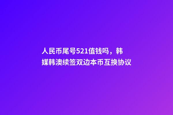 人民币尾号521值钱吗，韩媒韩澳续签双边本币互换协议-第1张-观点-玄机派