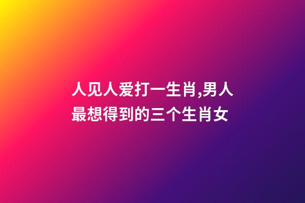 人见人爱打一生肖,男人最想得到的三个生肖女-第1张-观点-玄机派