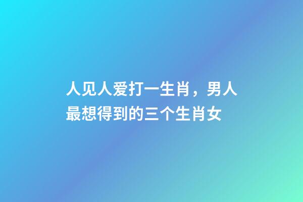人见人爱打一生肖，男人最想得到的三个生肖女-第1张-观点-玄机派