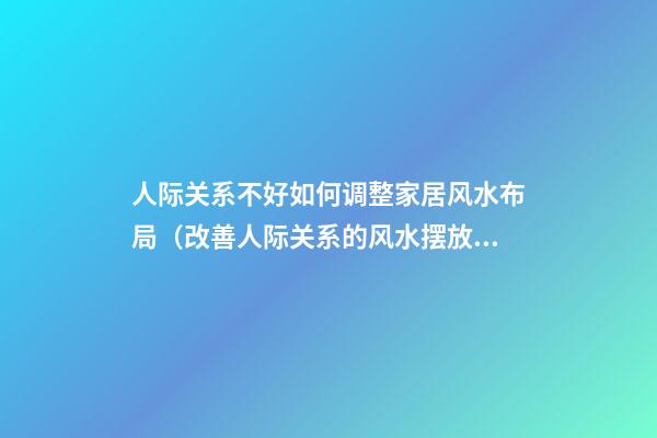 人际关系不好如何调整家居风水布局（改善人际关系的风水摆放）