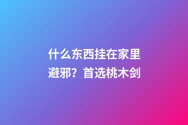 什么东西挂在家里避邪？首选桃木剑