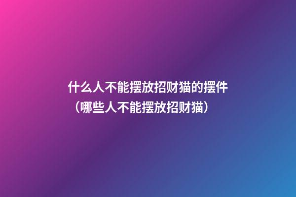 什么人不能摆放招财猫的摆件（哪些人不能摆放招财猫）