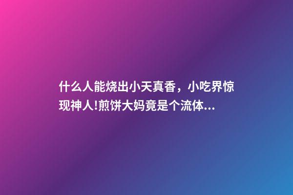 什么人能烧出小天真香，小吃界惊现神人!煎饼大妈竟是个流体力学专家-第1张-观点-玄机派