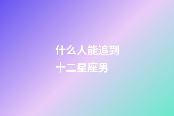 什么人能追到十二星座男-第1张-星座运势-玄机派
