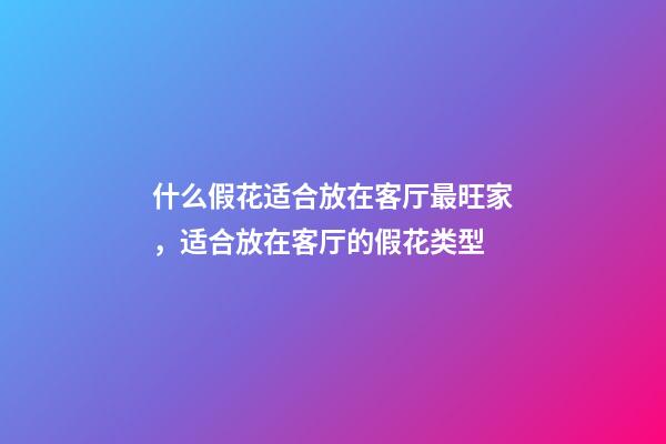 什么假花适合放在客厅最旺家，适合放在客厅的假花类型