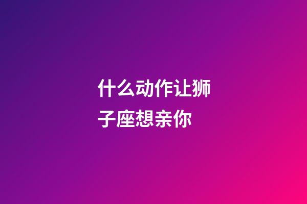 什么动作让狮子座想亲你-第1张-星座运势-玄机派