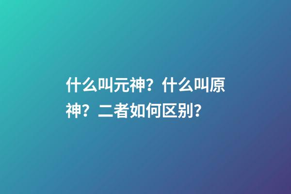 什么叫元神？什么叫原神？二者如何区别？