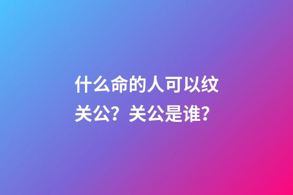 什么命的人可以纹关公？关公是谁？