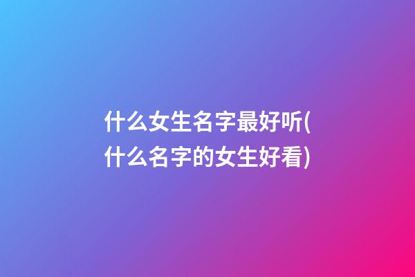 什么女生名字最好听(什么名字的女生好看)