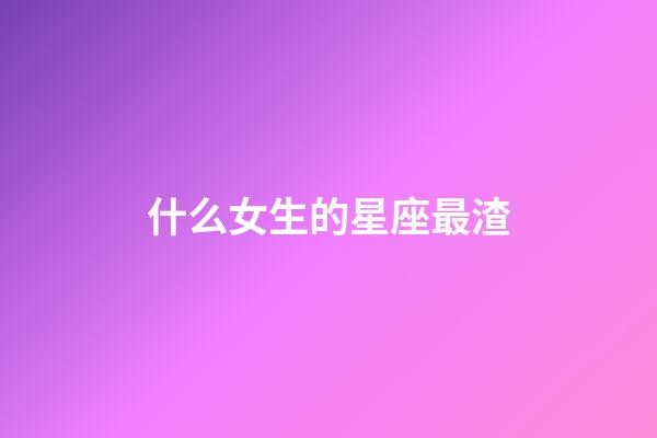 什么女生的星座最渣-第1张-星座运势-玄机派