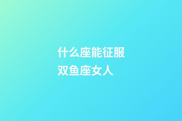 什么座能征服双鱼座女人-第1张-星座运势-玄机派