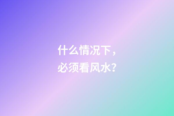 什么情况下，必须看风水？