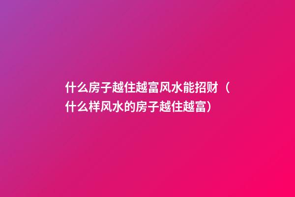 什么房子越住越富风水能招财（什么样风水的房子越住越富）