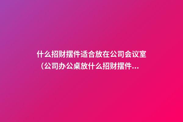 什么招财摆件适合放在公司会议室（公司办公桌放什么招财摆件合适）