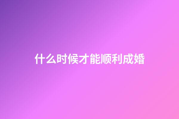 什么时候才能顺利成婚