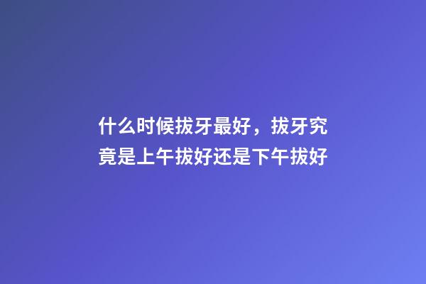什么时候拔牙最好，拔牙究竟是上午拔好还是下午拔好-第1张-观点-玄机派
