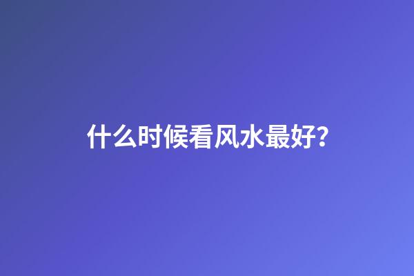 什么时候看风水最好？