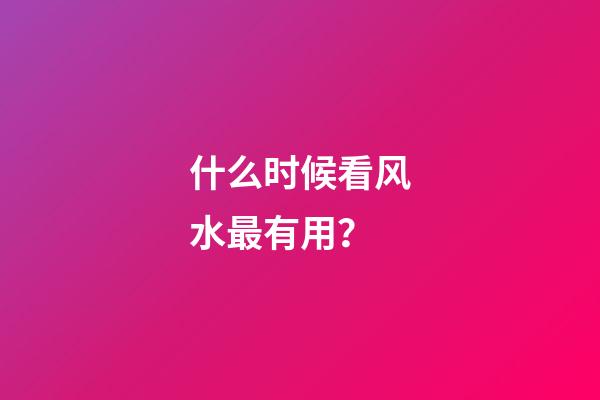 什么时候看风水最有用？
