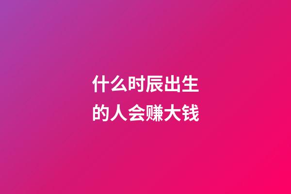 什么时辰出生的人会赚大钱