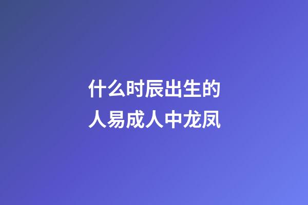 什么时辰出生的人易成人中龙凤