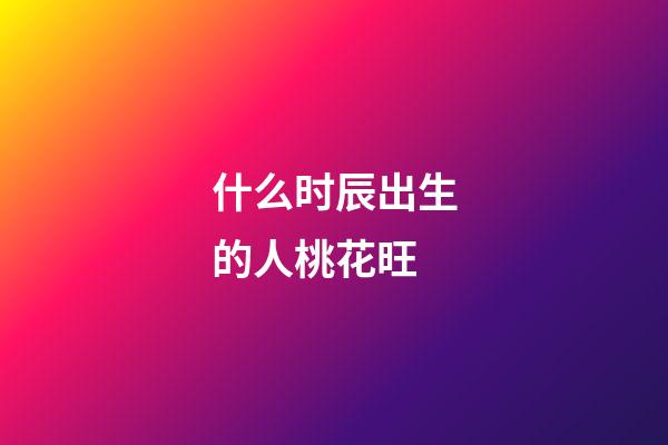 什么时辰出生的人桃花旺