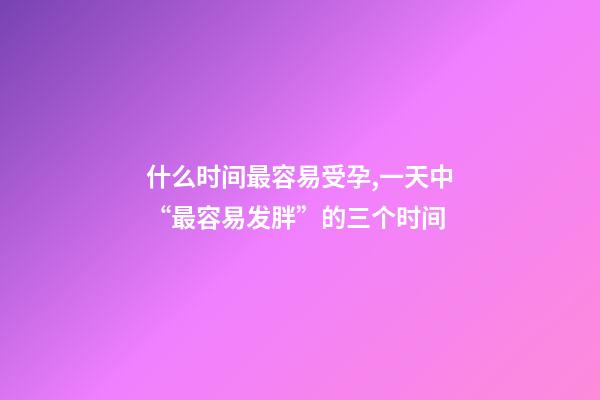 什么时间最容易受孕,一天中“最容易发胖”的三个时间-第1张-观点-玄机派