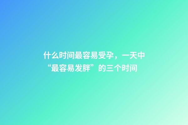 什么时间最容易受孕，一天中“最容易发胖”的三个时间-第1张-观点-玄机派