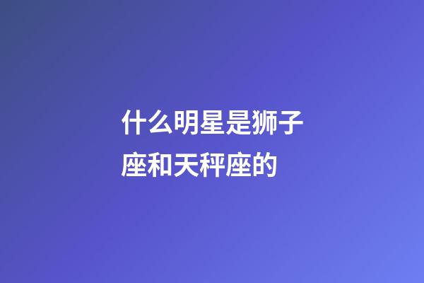 什么明星是狮子座和天秤座的-第1张-星座运势-玄机派