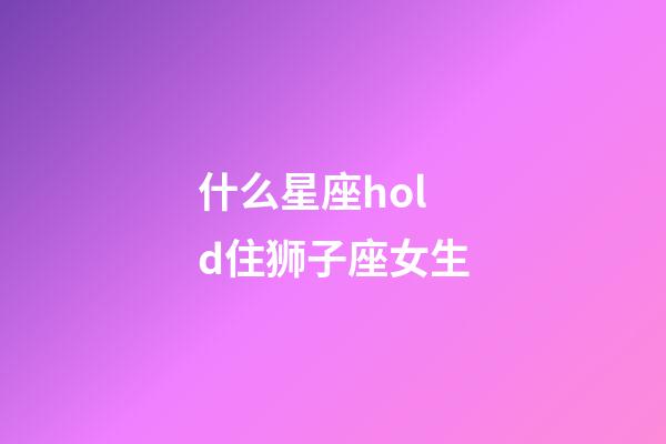 什么星座hold住狮子座女生-第1张-星座运势-玄机派