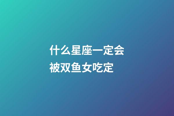 什么星座一定会被双鱼女吃定-第1张-星座运势-玄机派