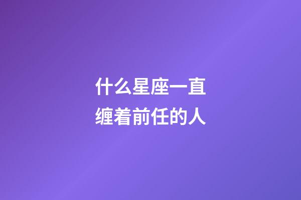 什么星座一直缠着前任的人-第1张-星座运势-玄机派