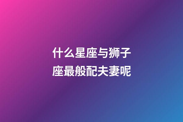 什么星座与狮子座最般配夫妻呢-第1张-星座运势-玄机派