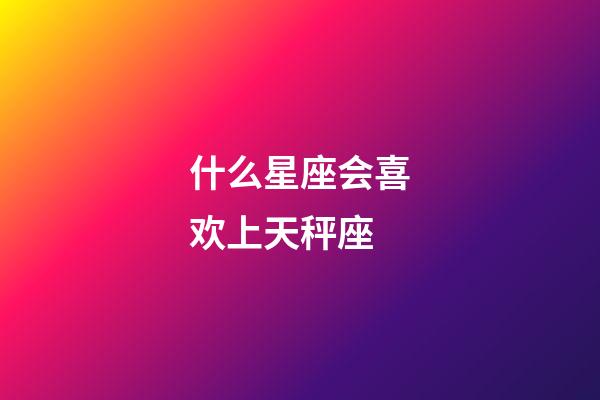什么星座会喜欢上天秤座-第1张-星座运势-玄机派